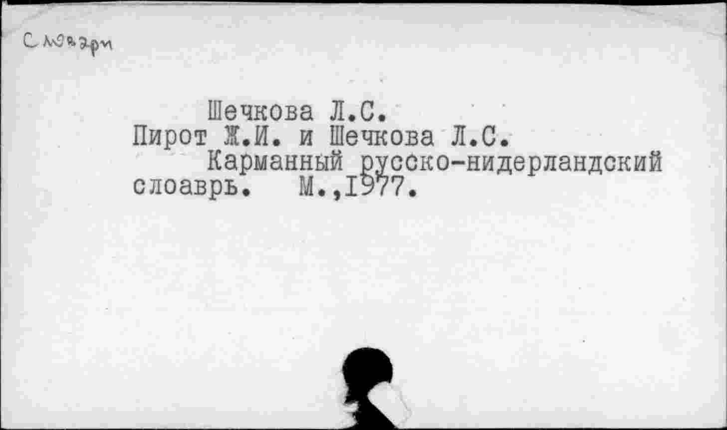 ﻿С,
Шечкова Л.С.
Пирот Ж.И. и Шечкова Л.С.
Карманный русско-нидерландский слоаврь. М.,1977.